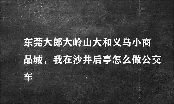 东莞大郎大岭山大和义乌小商品城，我在沙井后亭怎么做公交车