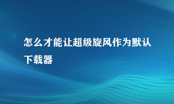 怎么才能让超级旋风作为默认下载器