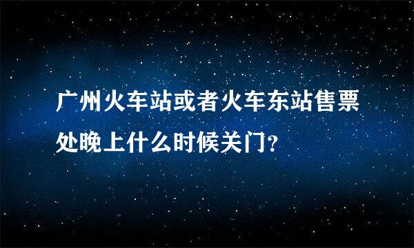 广州火车站或者火车东站售票处晚上什么时候关门？