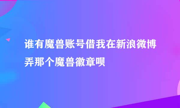 谁有魔兽账号借我在新浪微博弄那个魔兽徽章呗