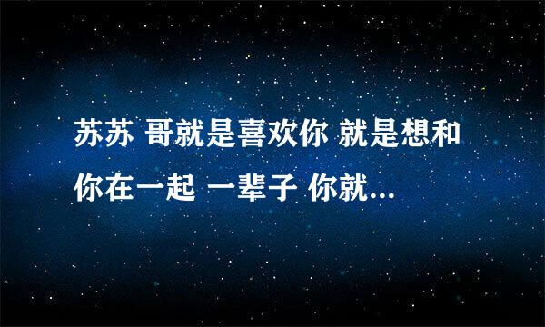 苏苏 哥就是喜欢你 就是想和你在一起 一辈子 你就是我的唯一 爱上你我愿意 不要自由 以为我比想像中更爱