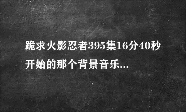 跪求火影忍者395集16分40秒开始的那个背景音乐名或者下载地址