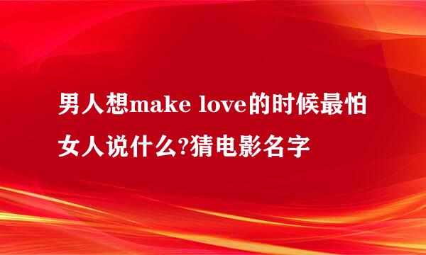 男人想make love的时候最怕女人说什么?猜电影名字