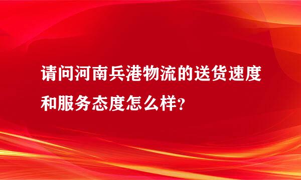 请问河南兵港物流的送货速度和服务态度怎么样？