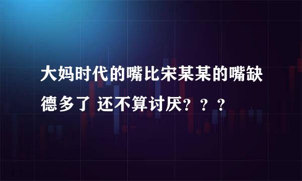 大妈时代的嘴比宋某某的嘴缺德多了 还不算讨厌？？？