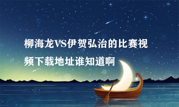 柳海龙VS伊贺弘治的比赛视频下载地址谁知道啊