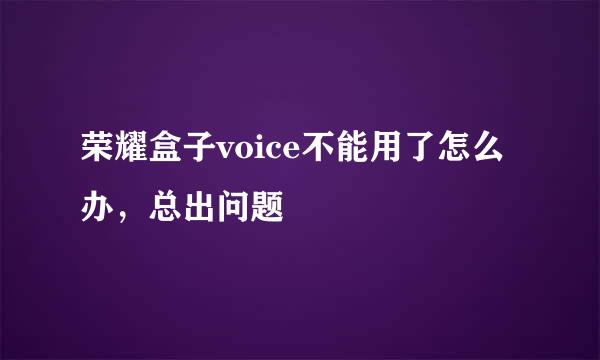 荣耀盒子voice不能用了怎么办，总出问题