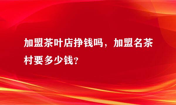 加盟茶叶店挣钱吗，加盟名茶村要多少钱？