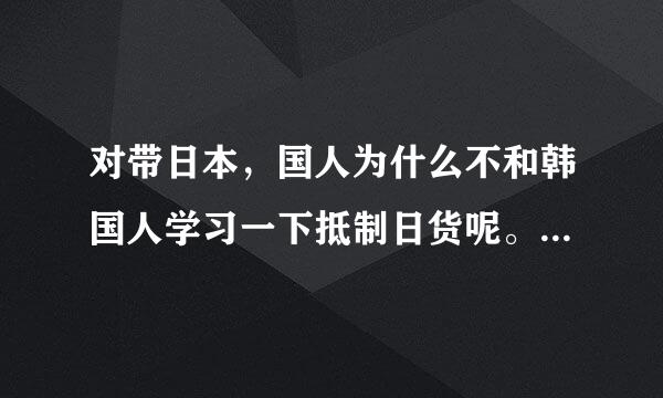 对带日本，国人为什么不和韩国人学习一下抵制日货呢。如果国人都不买日货那它还有脾气吗？