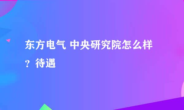 东方电气 中央研究院怎么样？待遇