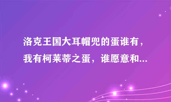 洛克王国大耳帽兜的蛋谁有，我有柯莱蒂之蛋，谁愿意和我换！Q：1415700546（愿意换的回答时写上自己QQ号）