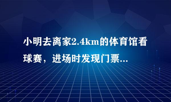 小明去离家2.4km的体育馆看球赛，进场时发现门票还放在家中，此时离比赛开始还有45min，于是他立即步行(匀