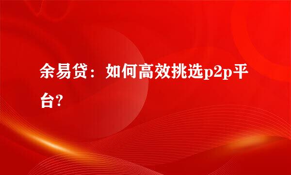 余易贷：如何高效挑选p2p平台?