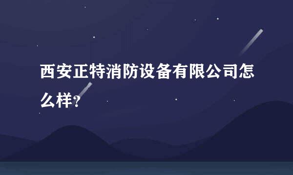 西安正特消防设备有限公司怎么样？