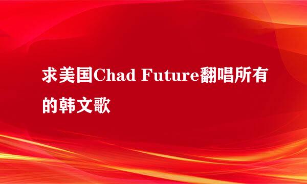 求美国Chad Future翻唱所有的韩文歌