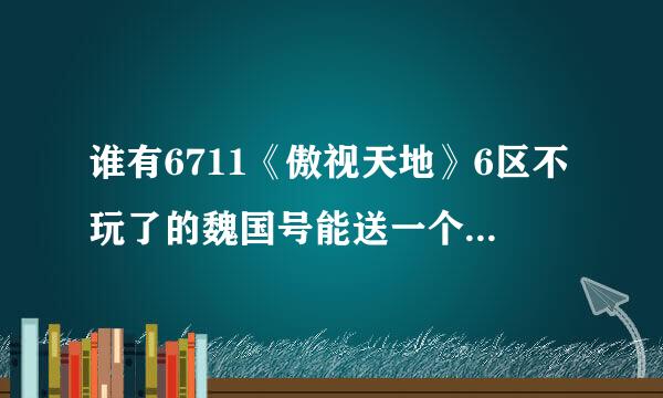 谁有6711《傲视天地》6区不玩了的魏国号能送一个给我不？