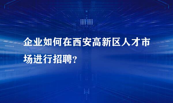 企业如何在西安高新区人才市场进行招聘？