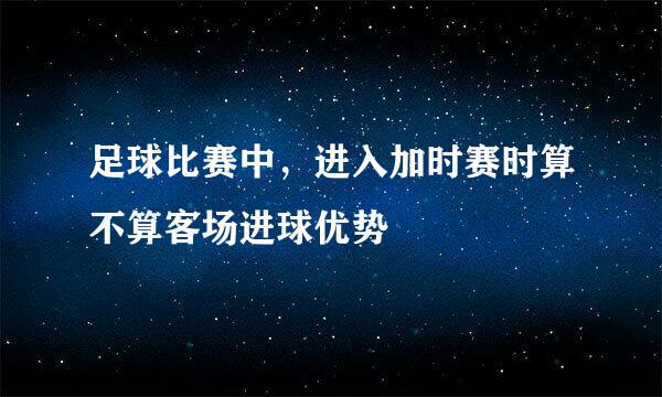 足球比赛中，进入加时赛时算不算客场进球优势