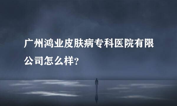 广州鸿业皮肤病专科医院有限公司怎么样？