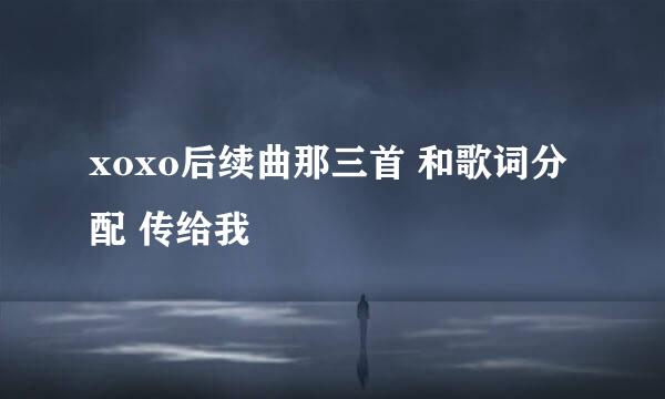 xoxo后续曲那三首 和歌词分配 传给我