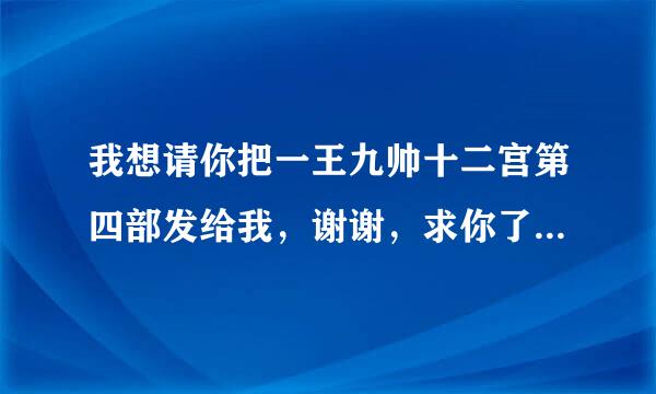 我想请你把一王九帅十二宫第四部发给我，谢谢，求你了……QQ 1102467239