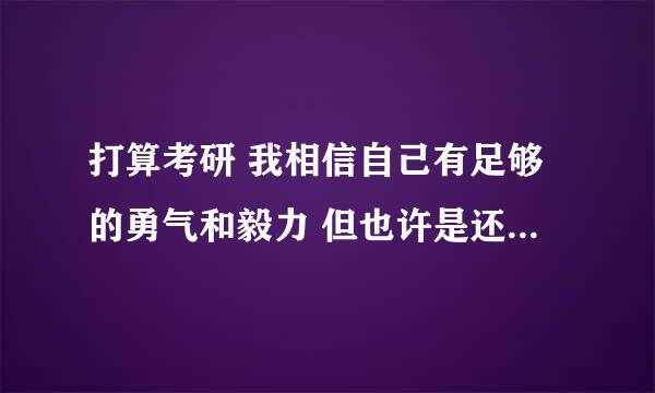 打算考研 我相信自己有足够的勇气和毅力 但也许是还没有开始的缘故吧 我只想问问有没有人在这个时候感觉到