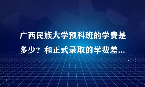 广西民族大学预科班的学费是多少？和正式录取的学费差别大吗？