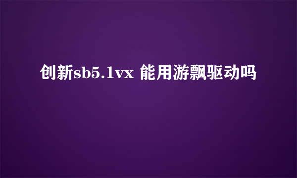 创新sb5.1vx 能用游飘驱动吗