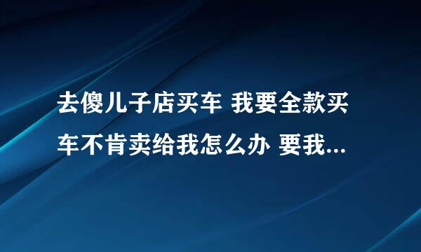 去傻儿子店买车 我要全款买车不肯卖给我怎么办 要我分期付款不然要加价怎么办？