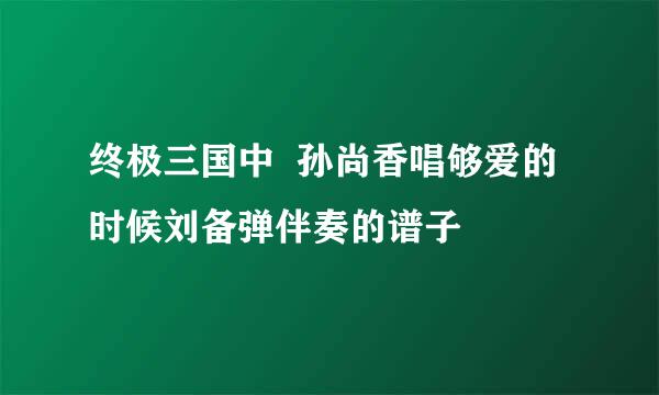 终极三国中  孙尚香唱够爱的时候刘备弹伴奏的谱子