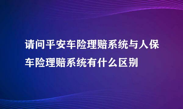 请问平安车险理赔系统与人保车险理赔系统有什么区别