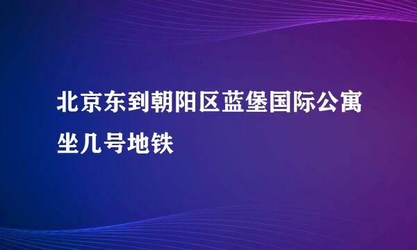 北京东到朝阳区蓝堡国际公寓坐几号地铁