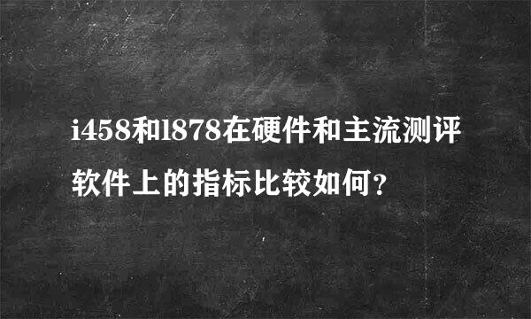 i458和l878在硬件和主流测评软件上的指标比较如何？