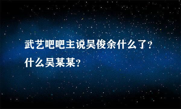 武艺吧吧主说吴俊余什么了？什么吴某某？