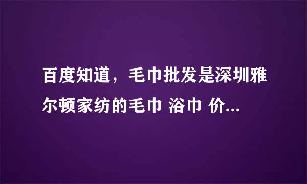 百度知道，毛巾批发是深圳雅尔顿家纺的毛巾 浴巾 价格最实惠么？