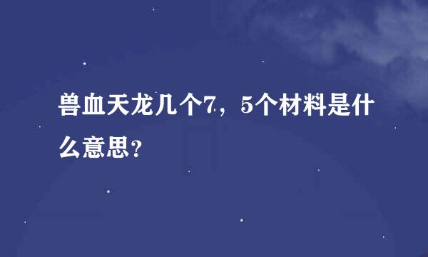 兽血天龙几个7，5个材料是什么意思？