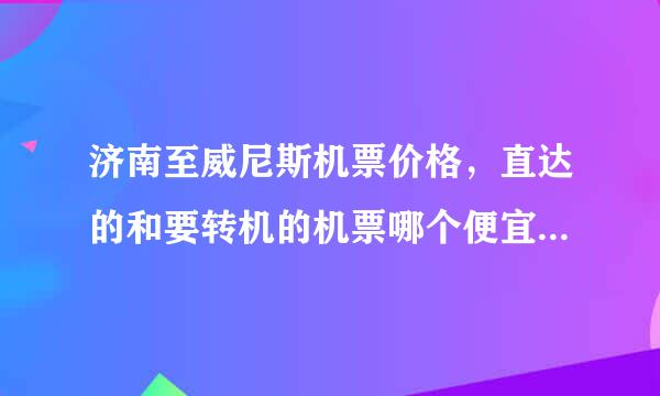 济南至威尼斯机票价格，直达的和要转机的机票哪个便宜一点，大概能便宜多少？