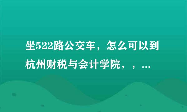 坐522路公交车，怎么可以到杭州财税与会计学院，，也就是杭州浙江工商大学 急。。谢谢了，大神帮忙啊