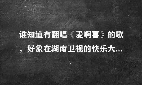 谁知道有翻唱《麦啊喜》的歌，好象在湖南卫视的快乐大本营中唱过？