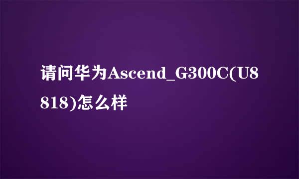 请问华为Ascend_G300C(U8818)怎么样