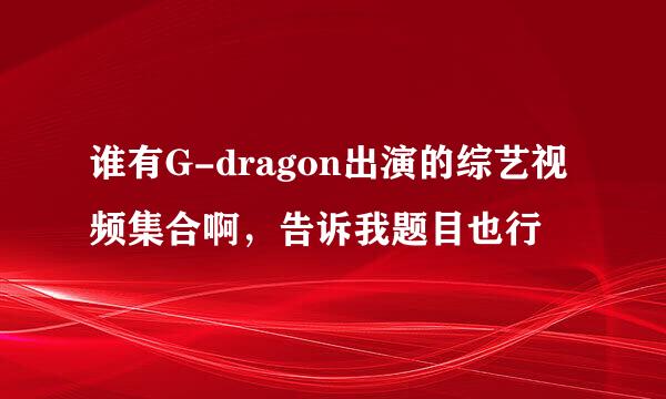 谁有G-dragon出演的综艺视频集合啊，告诉我题目也行