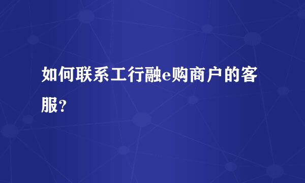 如何联系工行融e购商户的客服？