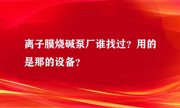 离子膜烧碱泵厂谁找过？用的是那的设备？