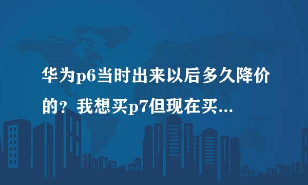 华为p6当时出来以后多久降价的？我想买p7但现在买，过一段时间降价就太坑了。。