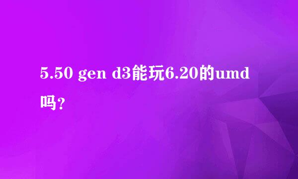 5.50 gen d3能玩6.20的umd吗？