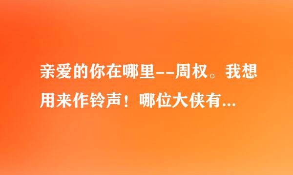 亲爱的你在哪里--周权。我想用来作铃声！哪位大侠有请发个邮箱吧！整首歌也行！如果有铃声更好了我就追加分