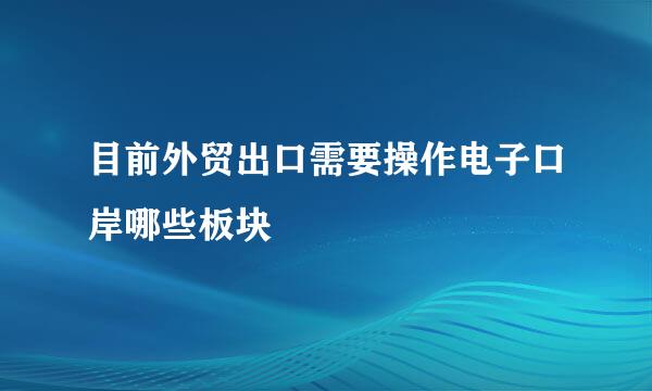 目前外贸出口需要操作电子口岸哪些板块