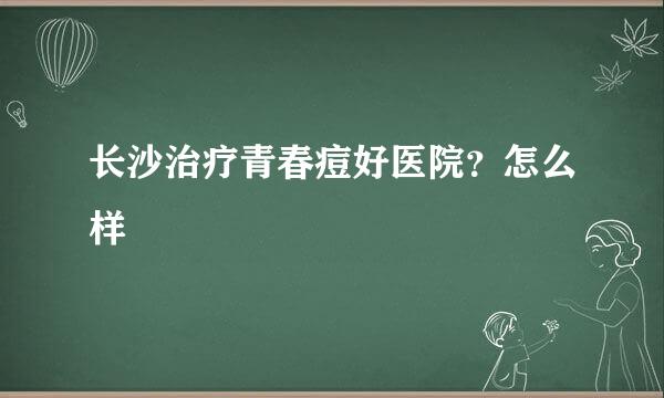 长沙治疗青春痘好医院？怎么样