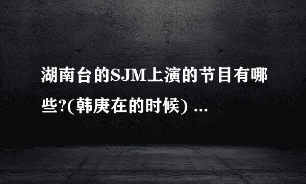 湖南台的SJM上演的节目有哪些?(韩庚在的时候) 全部哦~~