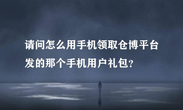 请问怎么用手机领取仓博平台发的那个手机用户礼包？